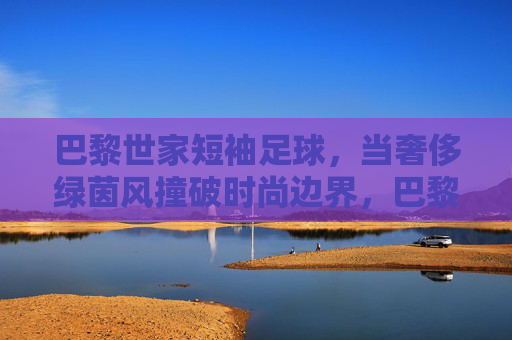 巴黎世家短袖足球,当奢侈绿茵风撞破时尚边界,巴黎世家短袖足球,奢侈绿茵风撞破时尚边界