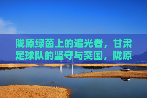 陇原绿茵上的追光者，甘肃足球队的坚守与突围，陇原绿茵追光者，甘肃足球队的坚守与突围