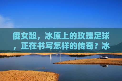 俄女超,冰原上的玫瑰足球,正在书写怎样的传奇?冰原玫瑰,俄女超的足球传奇