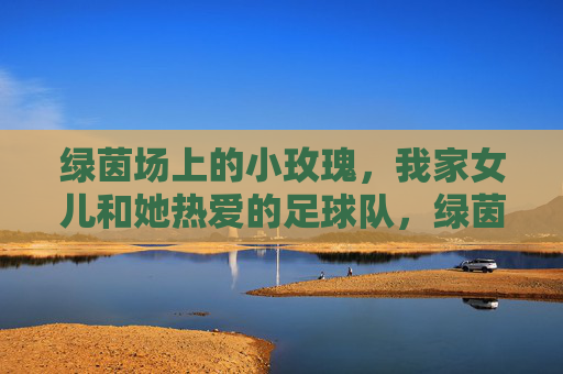 绿茵场上的小玫瑰，我家女儿和她热爱的足球队，绿茵场上的小玫瑰，我家女儿的足球队热爱