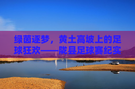 绿茵逐梦，黄土高坡上的足球狂欢——陇县足球赛纪实，绿茵逐梦黄土高坡，陇县足球赛纪实