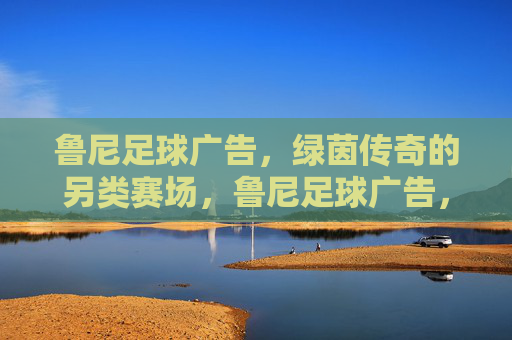 鲁尼足球广告,绿茵传奇的另类赛场,鲁尼足球广告,绿茵传奇的另类赛场