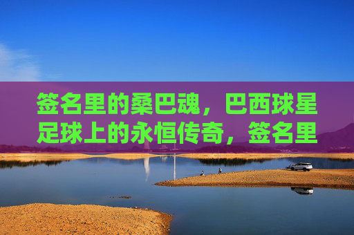 签名里的桑巴魂,巴西球星足球上的永恒传奇,签名里的桑巴魂,巴西球星足球永恒传奇