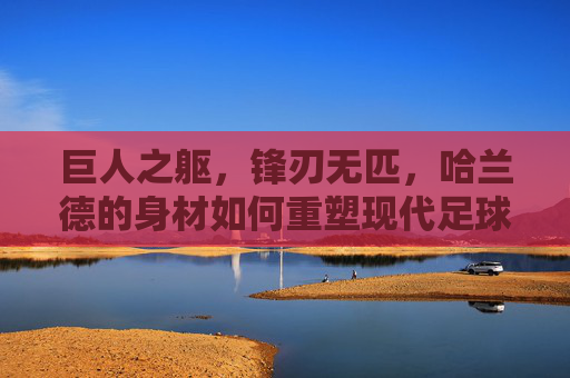 巨人之躯，锋刃无匹，哈兰德的身材如何重塑现代足球锋线，巨人之躯，锋刃无匹，哈兰德重塑现代足球锋线