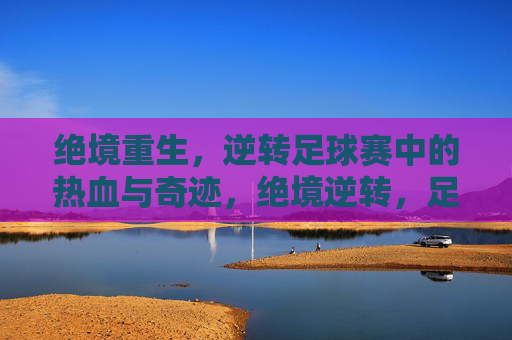 绝境重生，逆转足球赛中的热血与奇迹，绝境逆转，足球热血奇迹