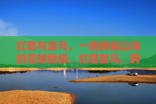红塔与皇马，一场跨越山海的足球情缘，红塔皇马，跨越山海的足球情缘