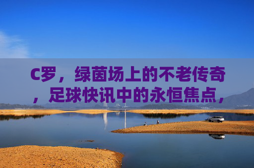C罗，绿茵场上的不老传奇，足球快讯中的永恒焦点，C罗，绿茵不老传奇，永恒焦点