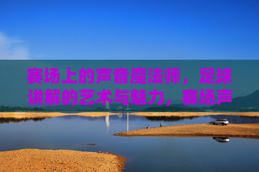 赛场上的声音魔法师,足球讲解的艺术与魅力,赛场声音魔法师,足球讲解的艺术与魅力