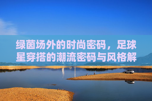 绿茵场外的时尚密码,足球星穿搭的潮流密码与风格解析,绿茵场外,足球星的潮流穿搭密码与风格解析