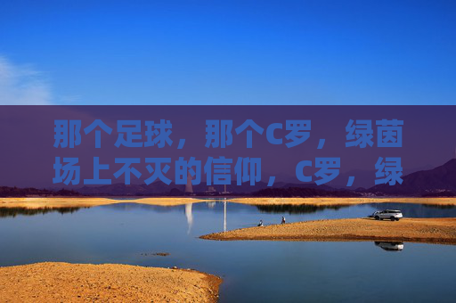 那个足球,那个C罗,绿茵场上不灭的信仰,C罗,绿茵场上不灭的信仰