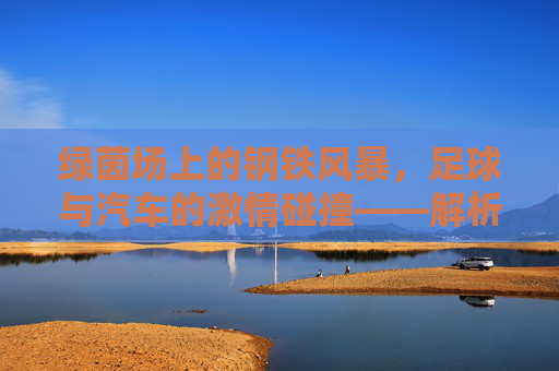 绿茵场上的钢铁风暴，足球与汽车的激情碰撞——解析足球汽车广告视频的魅力，绿茵风暴与钢铁引擎，足球汽车广告的激情魅力