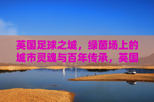 英国足球之城,绿茵场上的城市灵魂与百年传承,英国足球之城,百年绿茵里的城市灵魂