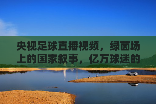 央视足球直播视频，绿茵场上的国家叙事，亿万球迷的集体记忆，央视足球直播，绿茵场上的国家叙事与集体记忆
