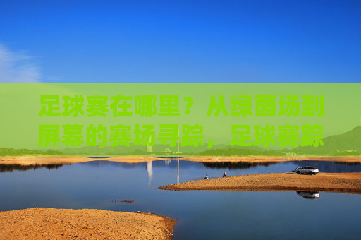 足球赛在哪里？从绿茵场到屏幕的赛场寻踪，足球赛踪迹，从绿茵场到屏幕