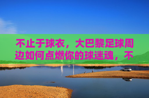 不止于球衣，大巴黎足球周边如何点燃你的球迷魂，不止球衣，大巴黎周边点燃球迷魂
