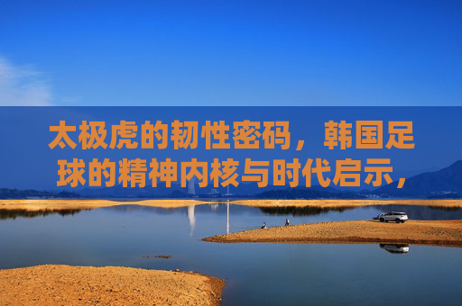 太极虎的韧性密码,韩国足球的精神内核与时代启示,韩国足球的韧性密码,精神内核与时代启示