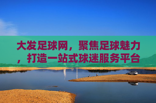 大发足球网，聚焦足球魅力，打造一站式球迷服务平台，大发足球网，足球魅力一站式服务平台