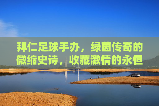 拜仁足球手办，绿茵传奇的微缩史诗，收藏激情的永恒坐标，拜仁足球手办，绿茵传奇的微缩永恒坐标