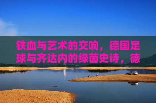 铁血与艺术的交响,德国足球与齐达内的绿茵史诗,德国足球与齐达内,铁血艺术的绿茵史诗