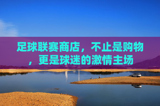 足球联赛商店,不止是购物,更是球迷的激情主场