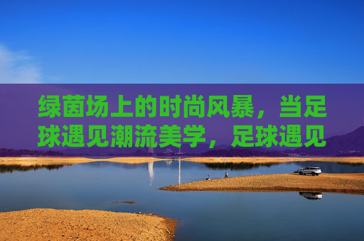 绿茵场上的时尚风暴,当足球遇见潮流美学,足球遇见潮流美学,绿茵场时尚风暴