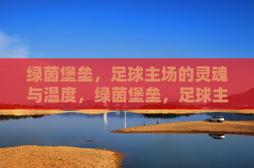 绿茵堡垒,足球主场的灵魂与温度,绿茵堡垒,足球主场的灵魂与温度