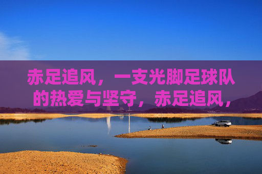 赤足追风，一支光脚足球队的热爱与坚守，赤足追风，光脚球队的热爱与坚守