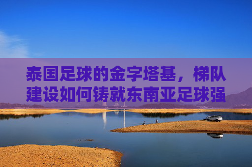 泰国足球的金字塔基，梯队建设如何铸就东南亚足球强国？梯队建设，泰国足球铸就东南亚强国的金字塔基