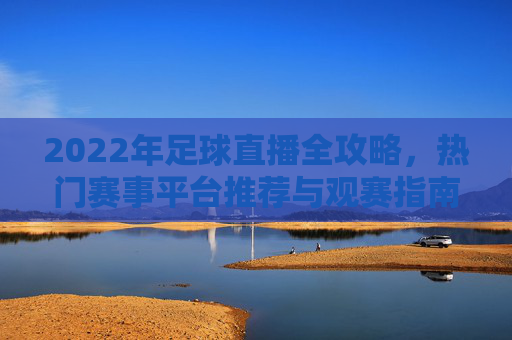 2022年足球直播全攻略，热门赛事平台推荐与观赛指南，2022年足球直播全攻略，热门赛事平台推荐与观赛指南
