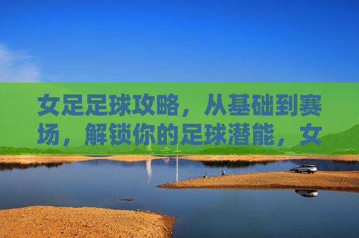 女足足球攻略，从基础到赛场，解锁你的足球潜能，女足足球攻略，从基础到赛场，解锁你的足球潜能