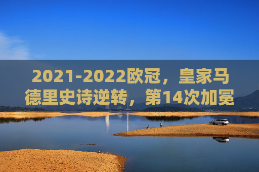 2021-2022欧冠,皇家马德里史诗逆转,第14次加冕欧洲之巅,2021-2022欧冠,皇马史诗逆转,第14次加冕欧洲之巅