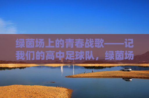 绿茵场上的青春战歌——记我们的高中足球队，绿茵场上的青春战歌——高中足球队