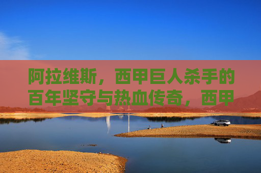 阿拉维斯,西甲巨人杀手的百年坚守与热血传奇,西甲巨人杀手阿拉维斯,百年坚守与热血传奇