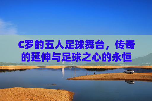 C罗的五人足球舞台,传奇的延伸与足球之心的永恒