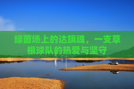 绿茵场上的达旗魂,一支草根球队的热爱与坚守