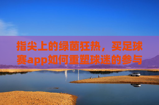 指尖上的绿茵狂热,买足球赛app如何重塑球迷的参与式体验?指尖上的绿茵狂热,足球赛app重塑球迷参与式体验