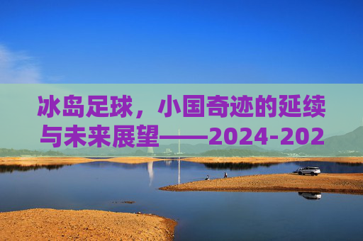 冰岛足球,小国奇迹的延续与未来展望——2024-2025赛季预测,冰岛足球,小国奇迹的延续与2024-2025赛季展望