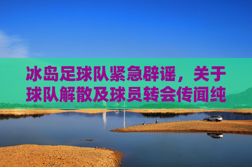 冰岛足球队紧急辟谣,关于球队解散及球员转会传闻纯属不实,冰岛足球队紧急辟谣,解散及转会传闻不实