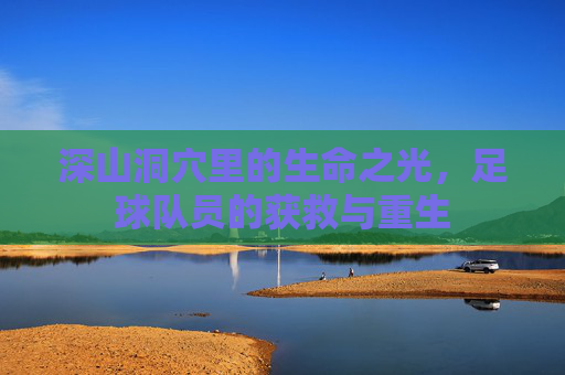深山洞穴里的生命之光,足球队员的获救与重生