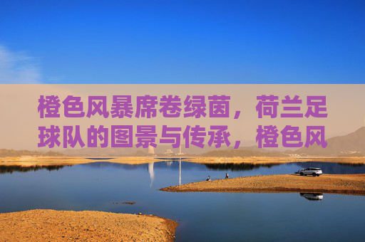 橙色风暴席卷绿茵，荷兰足球队的图景与传承，橙色风暴，荷兰足球的绿茵图景与传承