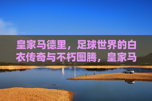 皇家马德里，足球世界的白衣传奇与不朽图腾，皇家马德里，足球世界的白衣不朽图腾