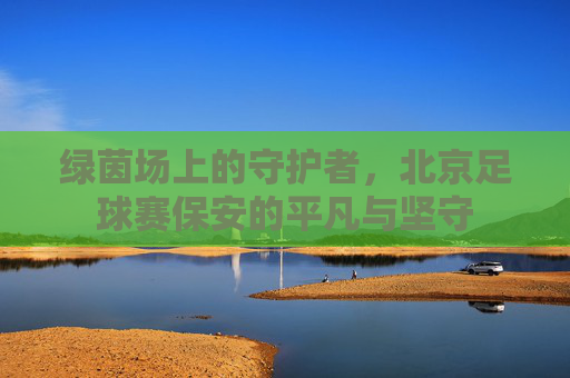 绿茵场上的守护者,北京足球赛保安的平凡与坚守