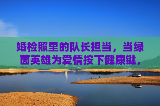 婚检照里的队长担当,当绿茵英雄为爱情按下健康键,婚检照里的绿茵队长,为爱情按下健康键