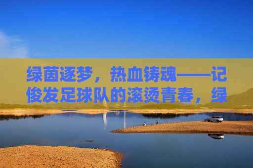绿茵逐梦,热血铸魂——记俊发足球队的滚烫青春,绿茵逐梦,热血铸魂——俊发足球队的滚烫青春