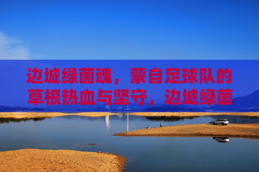 边城绿茵魂,蒙自足球队的草根热血与坚守,边城绿茵魂,蒙自草根足球队的热血与坚守