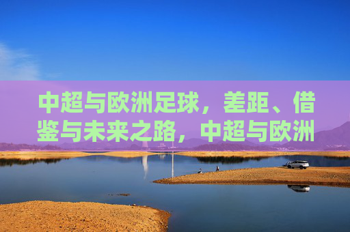 中超与欧洲足球,差距、借鉴与未来之路,中超与欧洲足球,差距、借鉴与未来之路