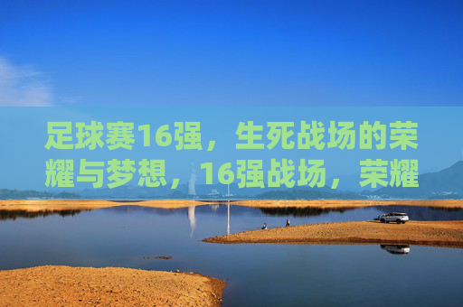 足球赛16强,生死战场的荣耀与梦想,16强战场,荣耀逐梦,生死一战