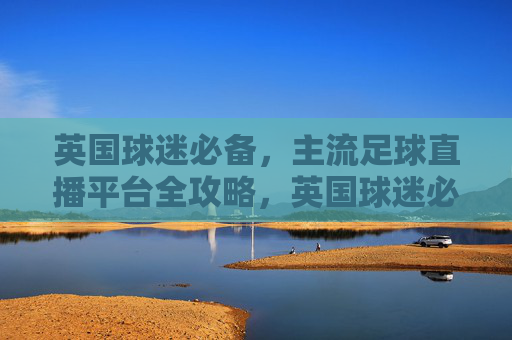英国球迷必备,主流足球直播平台全攻略,英国球迷必备,主流足球直播平台全攻略