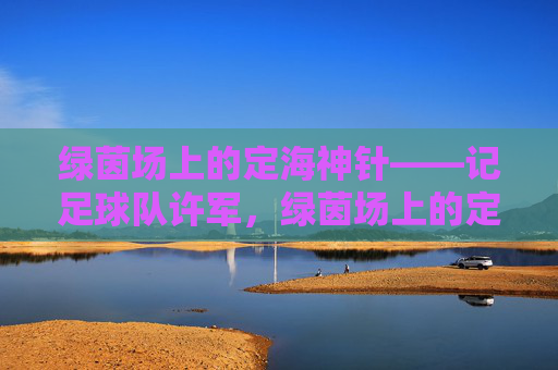 绿茵场上的定海神针——记足球队许军，绿茵场上的定海神针——许军