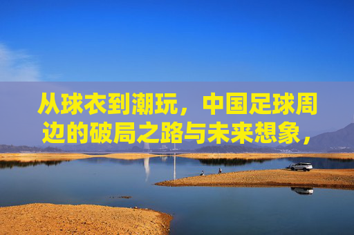 从球衣到潮玩，中国足球周边的破局之路与未来想象，球衣到潮玩，中国足球周边的破局与未来